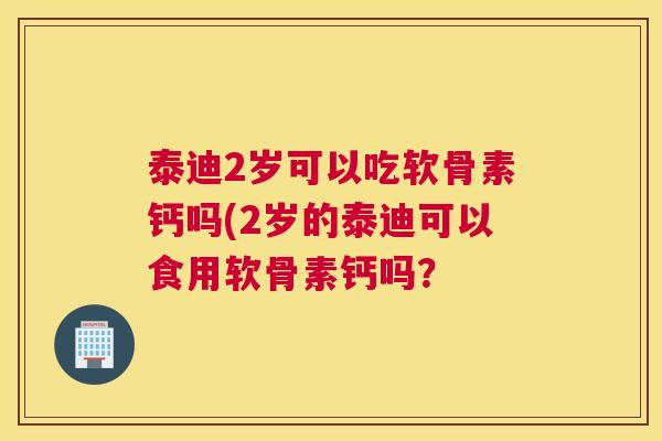 泰迪2岁可以吃软骨素钙吗(2岁的泰迪可以食用软骨素钙吗？