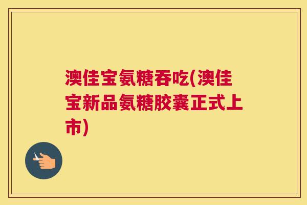 澳佳宝氨糖吞吃(澳佳宝新品氨糖胶囊正式上市)