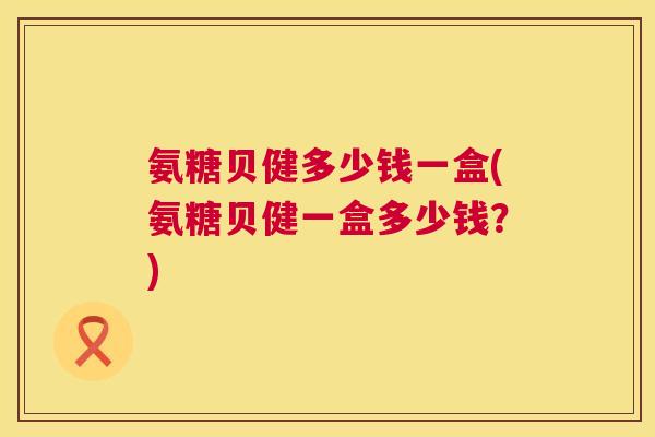 氨糖贝健多少钱一盒(氨糖贝健一盒多少钱？)