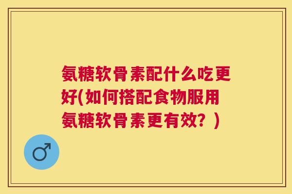 氨糖软骨素配什么吃更好(如何搭配食物服用氨糖软骨素更有效？)