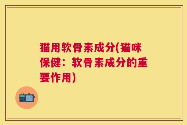 猫用软骨素成分(猫咪保健：软骨素成分的重要作用)