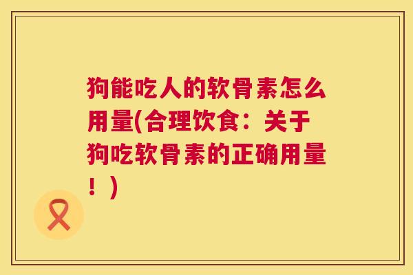 狗能吃人的软骨素怎么用量(合理饮食：关于狗吃软骨素的正确用量！)