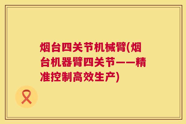 烟台四关节机械臂(烟台机器臂四关节——精准控制高效生产)