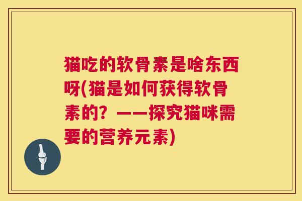 猫吃的软骨素是啥东西呀(猫是如何获得软骨素的?——探究猫咪需要的营养元素) 猫吃的软骨素是啥东西呀(猫是如何获得软骨素的?——探究猫咪需要的营养元素)