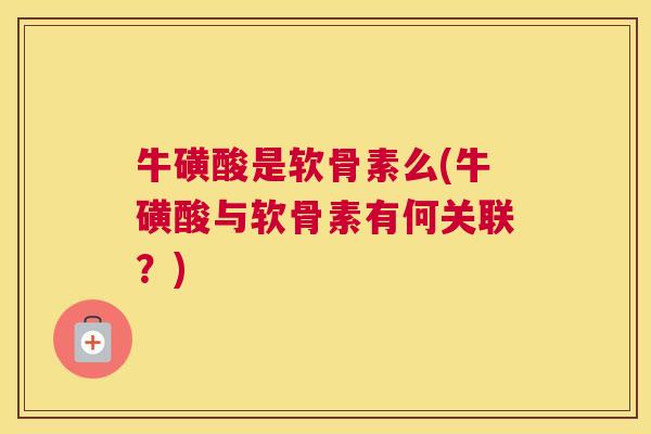 牛磺酸是软骨素么(牛磺酸与软骨素有何关联?) 牛磺酸是软骨素么(牛磺酸与软骨素有何关联?)