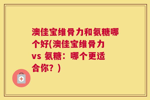 澳佳宝维骨力和氨糖哪个好(澳佳宝维骨力 vs 氨糖:哪个更适合你?) 澳佳宝维骨力和氨糖哪个好(澳佳宝维骨力 vs 氨糖:哪个更适合你?)
