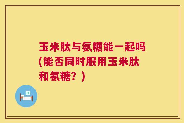 玉米肽与氨糖能一起吗(能否同时服用玉米肽和氨糖？)