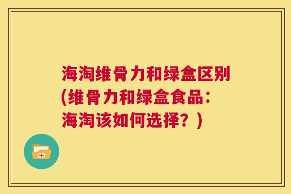 海淘维骨力和绿盒区别(维骨力和绿盒食品：海淘该如何选择？)