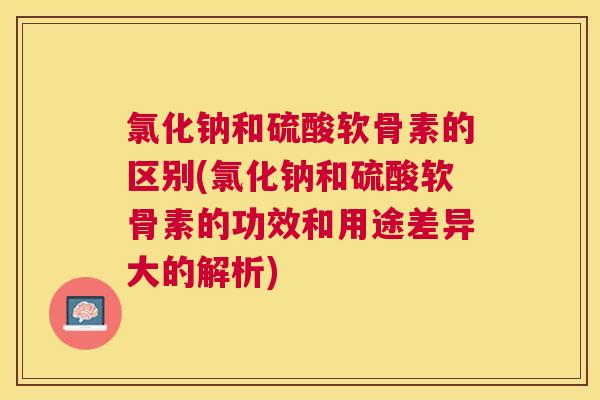 氯化钠和硫酸软骨素的区别(氯化钠和硫酸软骨素的功效和用途差异大的解析)