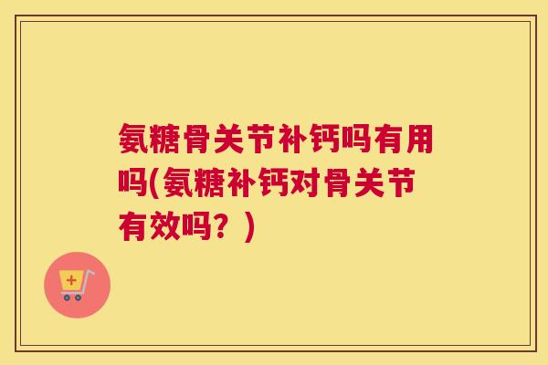 氨糖骨关节补钙吗有用吗(氨糖补钙对骨关节有效吗？)