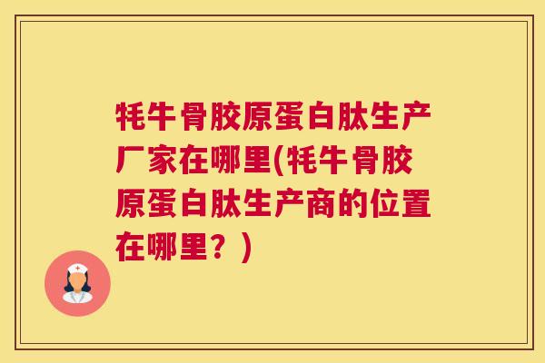 牦牛骨胶原蛋白肽生产厂家在哪里(牦牛骨胶原蛋白肽生产商的位置在哪里？)