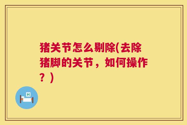 猪关节怎么剔除(去除猪脚的关节,如何操作?) 猪关节怎么剔除(去除猪脚的关节,如何操作?)