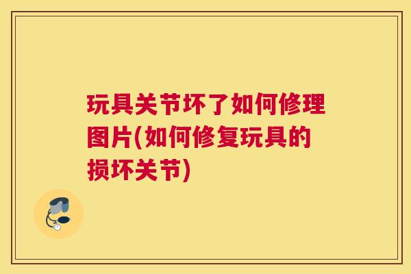 玩具关节坏了如何修理图片(如何修复玩具的损坏关节)