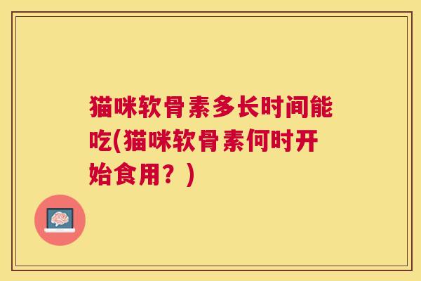 猫咪软骨素多长时间能吃(猫咪软骨素何时开始食用？)