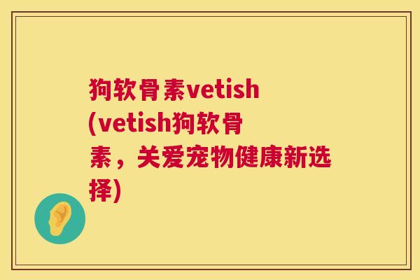狗软骨素vetish(vetish狗软骨素，关爱宠物健康新选择)