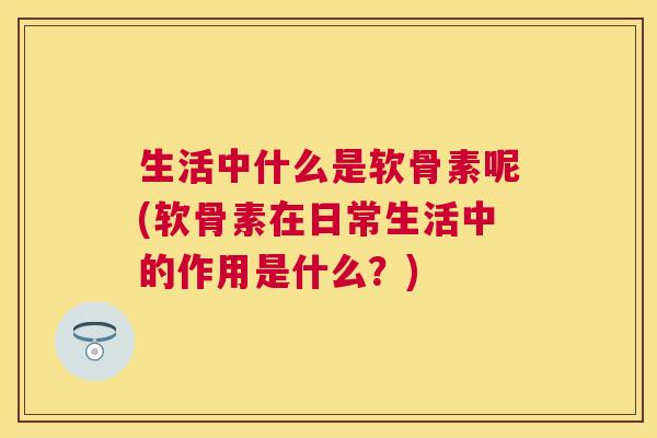 生活中什么是软骨素呢(软骨素在日常生活中的作用是什么？)