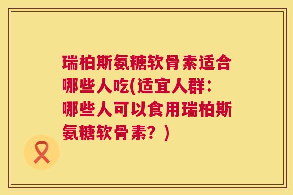 瑞柏斯氨糖软骨素适合哪些人吃(适宜人群：哪些人可以食用瑞柏斯氨糖软骨素？)