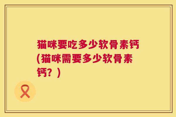 猫咪要吃多少软骨素钙(猫咪需要多少软骨素钙？)