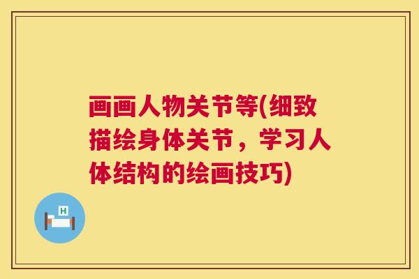 画画人物关节等(细致描绘身体关节，学习人体结构的绘画技巧)
