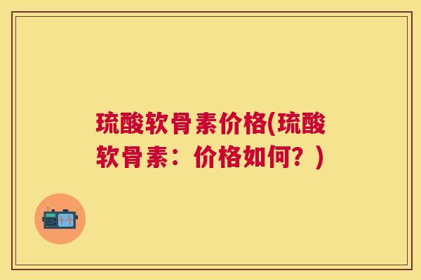 琉酸软骨素价格(琉酸软骨素：价格如何？)