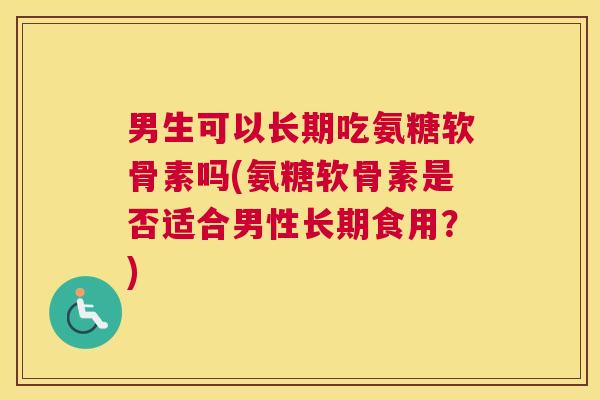 男生可以长期吃氨糖软骨素吗(氨糖软骨素是否适合男性长期食用？)