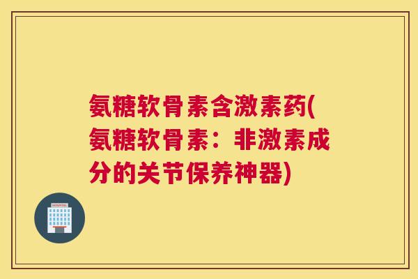 氨糖软骨素含激素药(氨糖软骨素：非激素成分的关节保养神器)