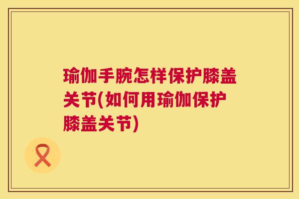 瑜伽手腕怎样保护膝盖关节(如何用瑜伽保护膝盖关节)