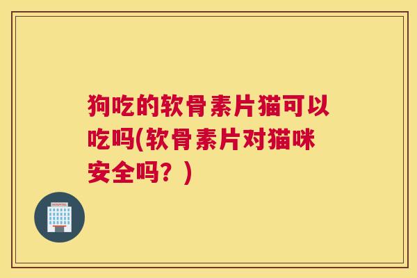 狗吃的软骨素片猫可以吃吗(软骨素片对猫咪安全吗？)