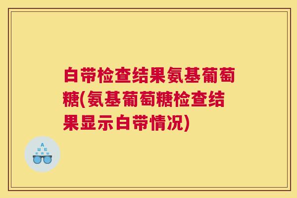 白带检查结果氨基葡萄糖(氨基葡萄糖检查结果显示白带情况)