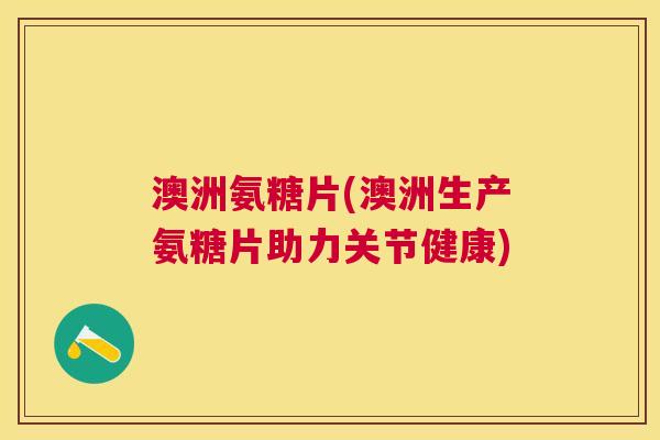 澳洲氨糖片(澳洲生产氨糖片助力关节健康)
