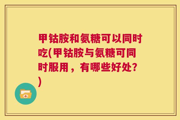 甲钴胺和氨糖可以同时吃(甲钴胺与氨糖可同时服用，有哪些好处？)