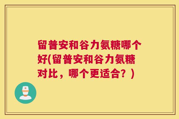 留普安和谷力氨糖哪个好(留普安和谷力氨糖对比，哪个更适合？)