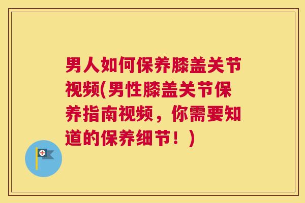 男人如何保养膝盖关节视频(男性膝盖关节保养指南视频，你需要知道的保养细节！)