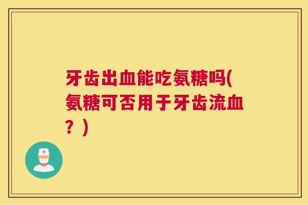 牙齿出血能吃氨糖吗(氨糖可否用于牙齿流血？)