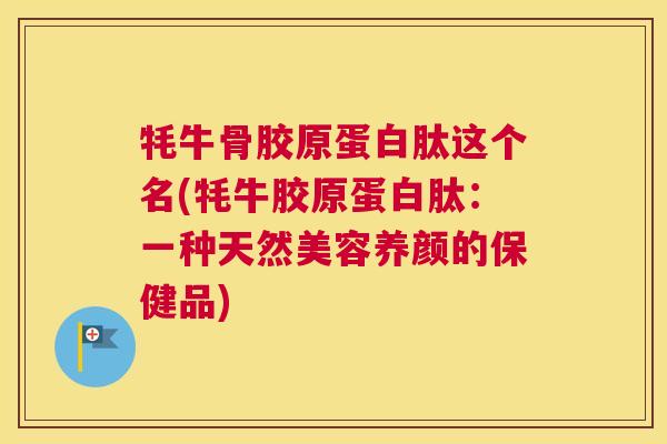 牦牛骨胶原蛋白肽这个名(牦牛胶原蛋白肽：一种天然美容养颜的保健品)