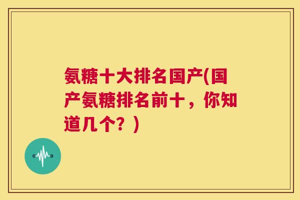 氨糖十大排名国产(国产氨糖排名前十，你知道几个？)