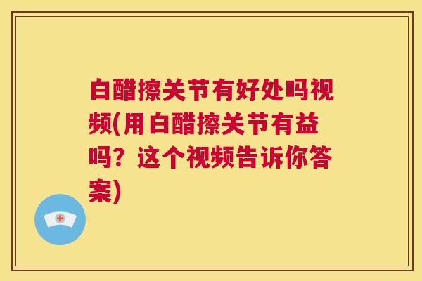 白醋擦关节有好处吗视频(用白醋擦关节有益吗？这个视频告诉你答案)