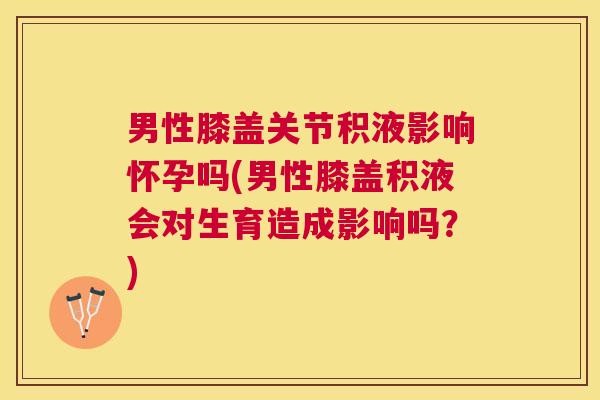 男性膝盖关节积液影响怀孕吗(男性膝盖积液会对生育造成影响吗？)