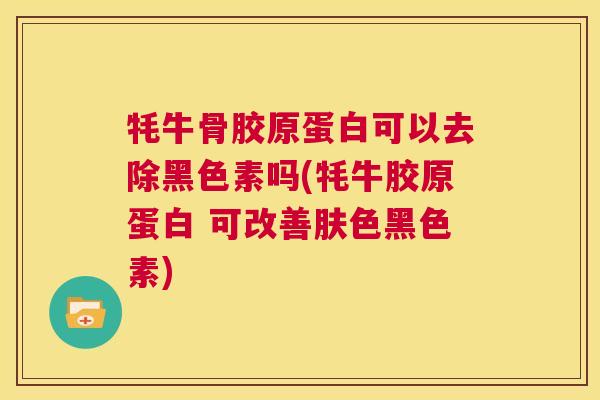 牦牛骨胶原蛋白可以去除黑色素吗(牦牛胶原蛋白 可改善肤色黑色素)