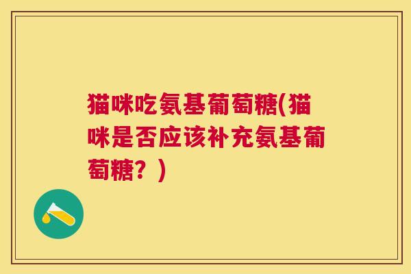 猫咪吃氨基葡萄糖(猫咪是否应该补充氨基葡萄糖？)
