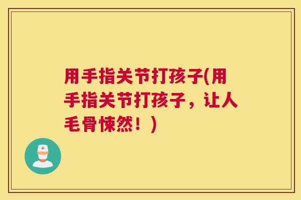 用手指关节打孩子(用手指关节打孩子，让人毛骨悚然！)