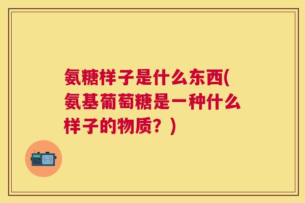 氨糖样子是什么东西(氨基葡萄糖是一种什么样子的物质？)