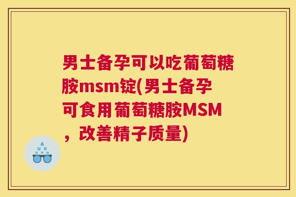男士备孕可以吃葡萄糖胺msm锭(男士备孕可食用葡萄糖胺MSM，改善精子质量)