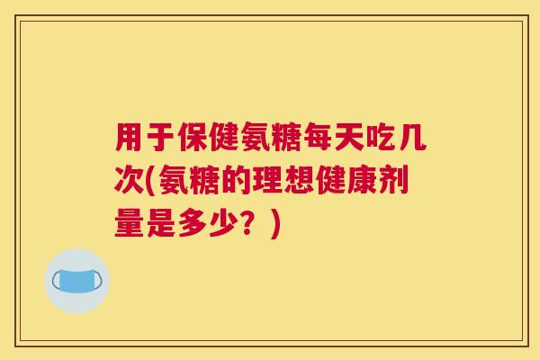 用于保健氨糖每天吃几次(氨糖的理想健康剂量是多少？)
