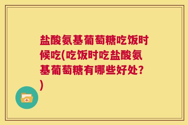 盐酸氨基葡萄糖吃饭时候吃(吃饭时吃盐酸氨基葡萄糖有哪些好处？)