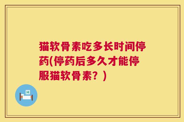 猫软骨素吃多长时间停药(停药后多久才能停服猫软骨素？)
