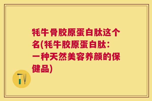 牦牛骨胶原蛋白肽这个名(牦牛胶原蛋白肽：一种天然美容养颜的保健品)