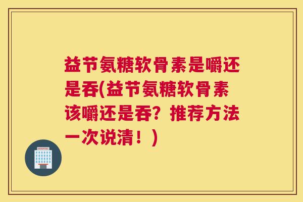 益节氨糖软骨素是嚼还是吞(益节氨糖软骨素该嚼还是吞？推荐方法一次说清！)