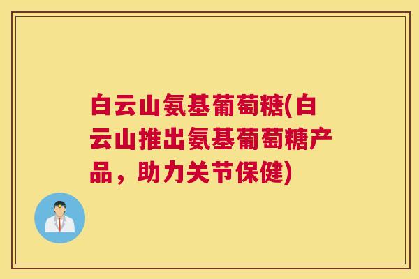 白云山氨基葡萄糖(白云山推出氨基葡萄糖产品，助力关节保健)