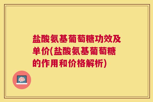 盐酸氨基葡萄糖功效及单价(盐酸氨基葡萄糖的作用和价格解析)